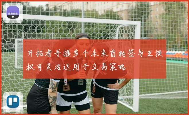开拓者手握多个未来首轮签与互换权可灵活运用于交易策略