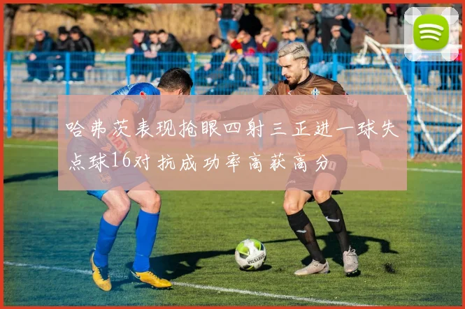 哈弗茨表现抢眼四射三正进一球失点球16对抗成功率高获高分