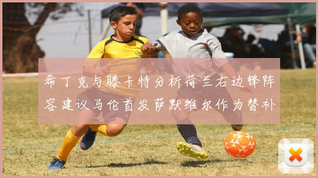 希丁克与滕卡特分析荷兰右边锋阵容建议马伦首发萨默维尔作为替补选择