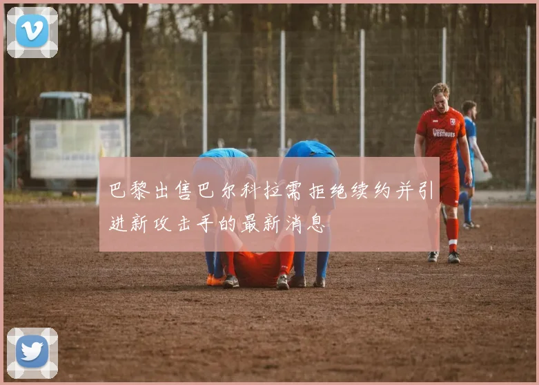 巴黎出售巴尔科拉需拒绝续约并引进新攻击手的最新消息