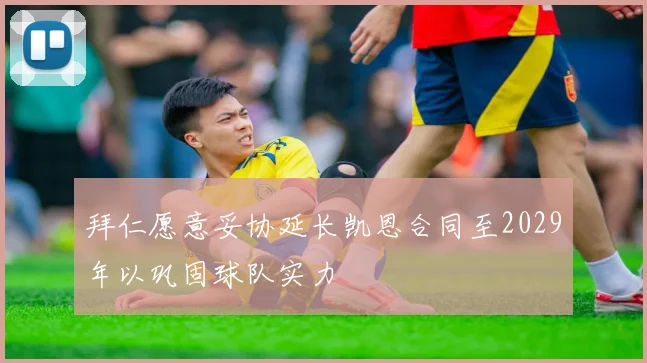 拜仁愿意妥协延长凯恩合同至2029年以巩固球队实力