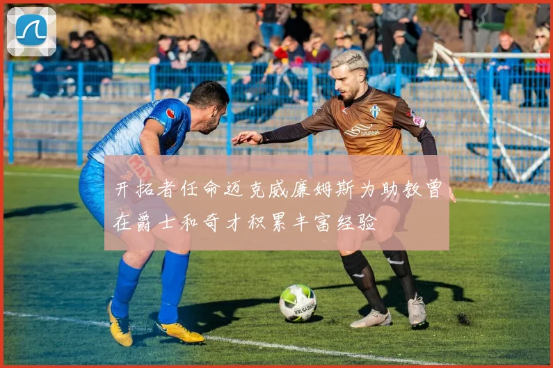 开拓者任命迈克威廉姆斯为助教曾在爵士和奇才积累丰富经验