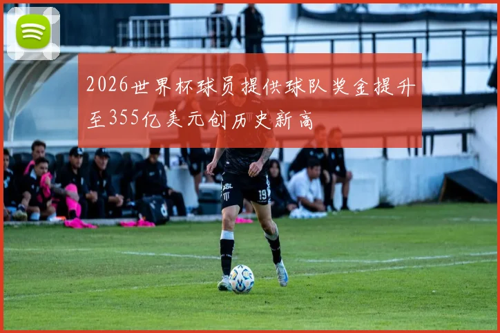 2026世界杯球员提供球队奖金提升至355亿美元创历史新高
