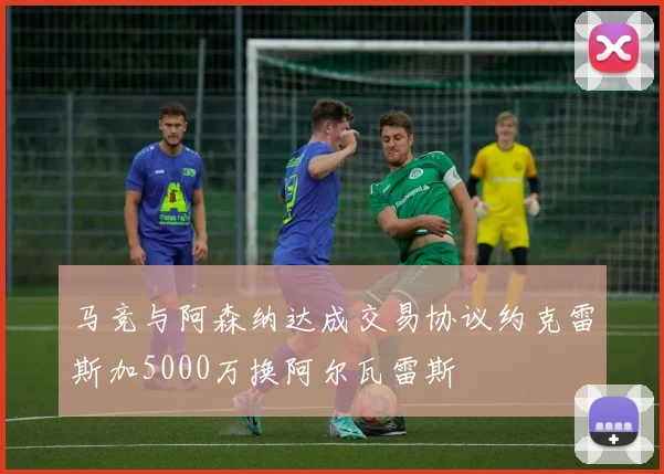 马竞与阿森纳达成交易协议约克雷斯加5000万换阿尔瓦雷斯