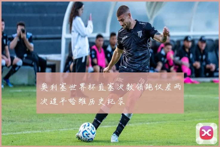 奥利塞世界杯直塞次数领跑仅差两次追平哈维历史纪录