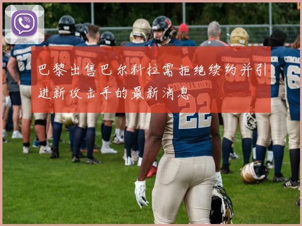 巴黎出售巴尔科拉需拒绝续约并引进新攻击手的最新消息