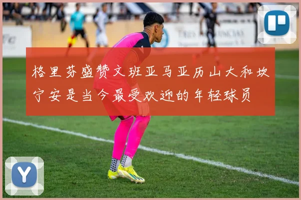格里芬盛赞文班亚马亚历山大和坎宁安是当今最受欢迎的年轻球员