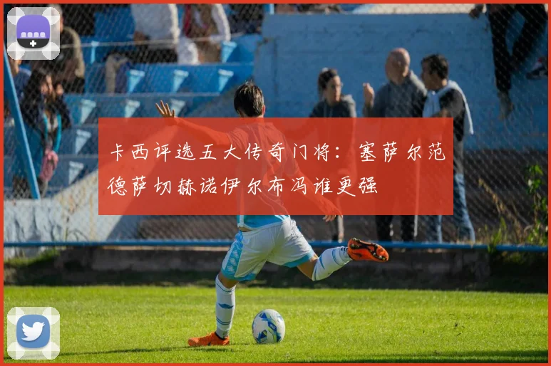 卡西评选五大传奇门将：塞萨尔范德萨切赫诺伊尔布冯谁更强