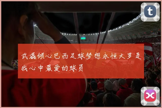 武磊倾心巴西足球梦想永恒大罗是我心中最爱的球员