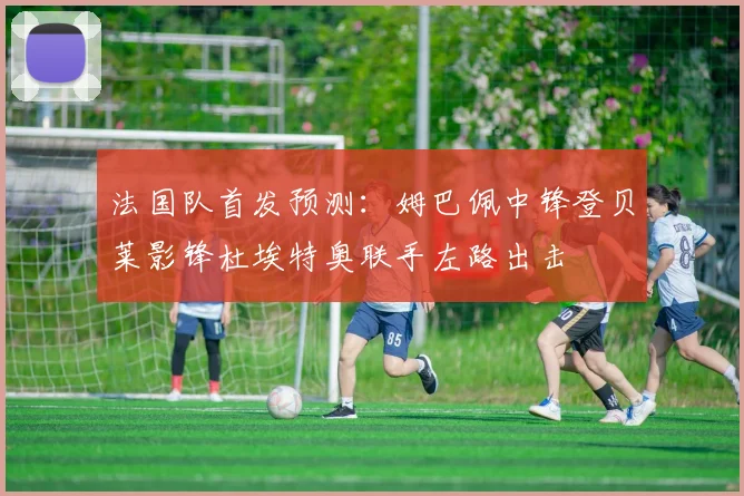 法国队首发预测：姆巴佩中锋登贝莱影锋杜埃特奥联手左路出击