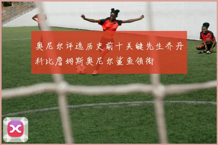 奥尼尔评选历史前十关键先生乔丹科比詹姆斯奥尼尔鲨鱼领衔
