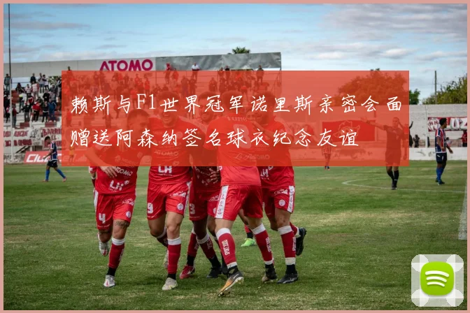 赖斯与F1世界冠军诺里斯亲密会面赠送阿森纳签名球衣纪念友谊