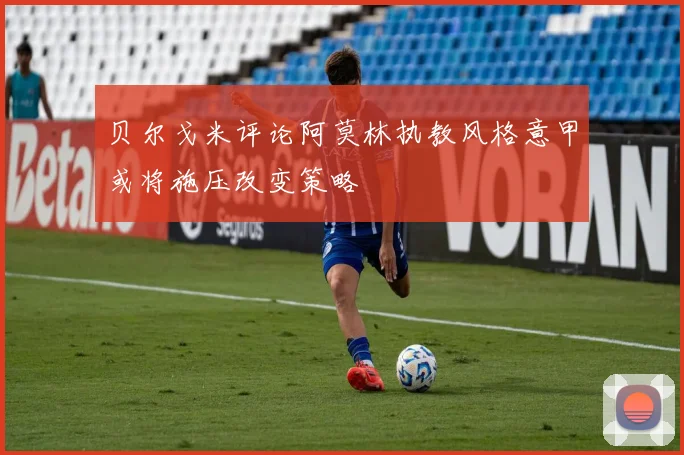贝尔戈米评论阿莫林执教风格意甲或将施压改变策略