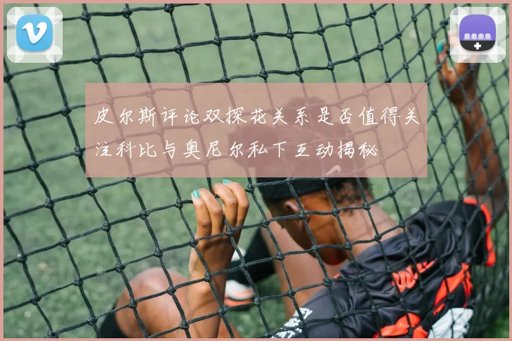 皮尔斯评论双探花关系是否值得关注科比与奥尼尔私下互动揭秘