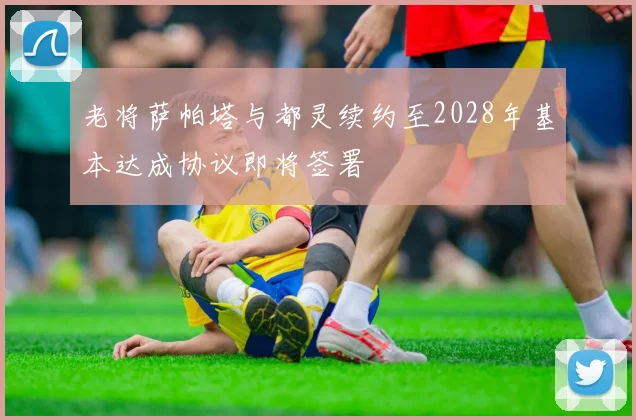 老将萨帕塔与都灵续约至2028年基本达成协议即将签署