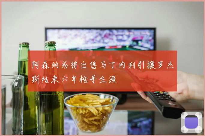 阿森纳或将出售马丁内利引援罗杰斯结束六年枪手生涯