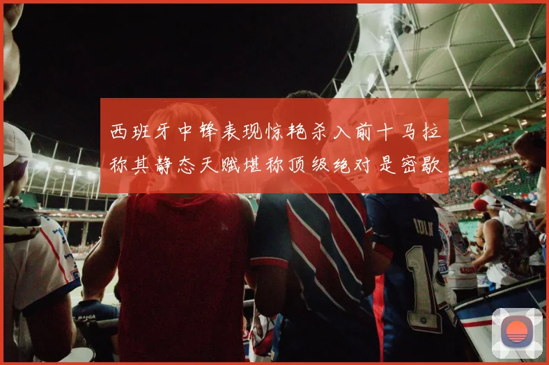 西班牙中锋表现惊艳杀入前十马拉称其静态天赋堪称顶级绝对是密歇根夺冠功臣