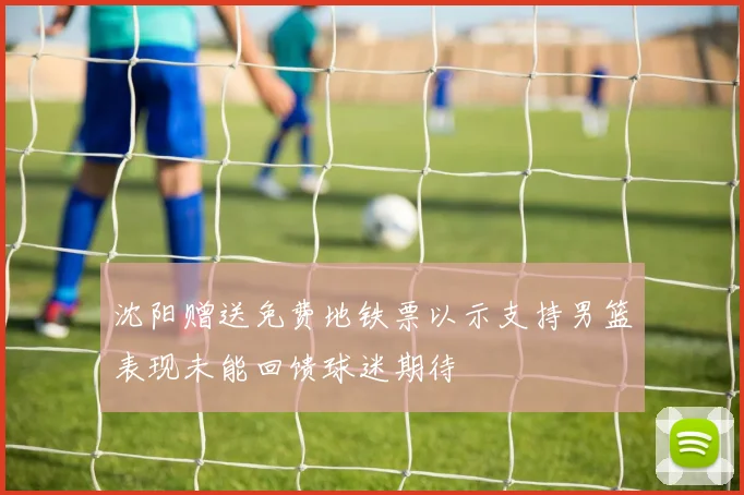 沈阳赠送免费地铁票以示支持男篮表现未能回馈球迷期待