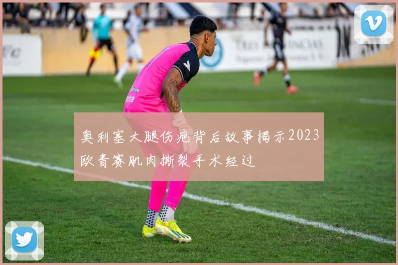 奥利塞大腿伤疤背后故事揭示2023欧青赛肌肉撕裂手术经过