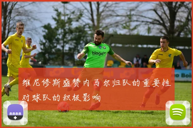 维尼修斯盛赞内马尔归队的重要性对球队的积极影响