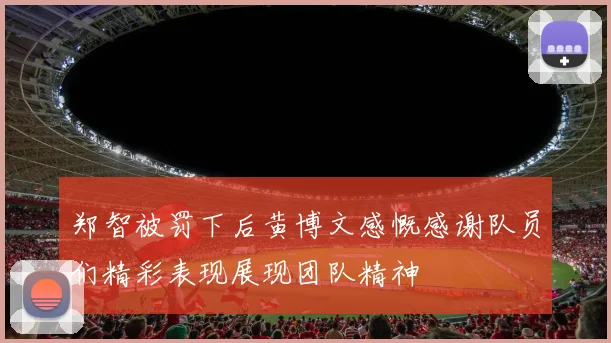 郑智被罚下后黄博文感慨感谢队员们精彩表现展现团队精神