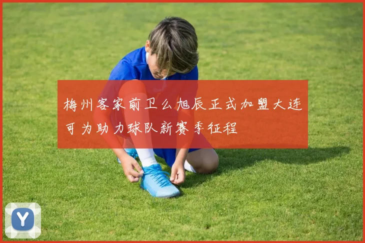 梅州客家前卫么旭辰正式加盟大连可为助力球队新赛季征程