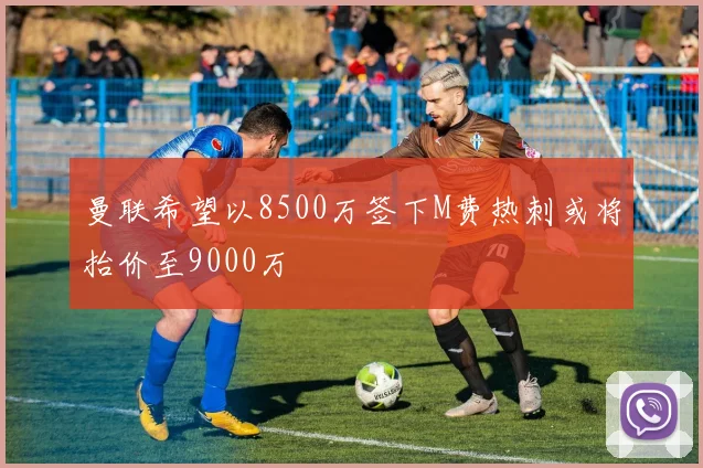 曼联希望以8500万签下M费热刺或将抬价至9000万