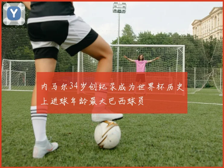 内马尔34岁创纪录成为世界杯历史上进球年龄最大巴西球员