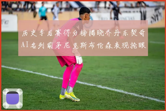 历史季后赛得分榜揭晓乔丹东契奇AI名列前茅尼克斯布伦森表现抢眼