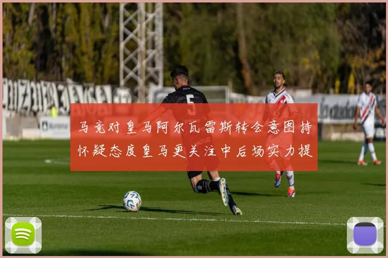 马竞对皇马阿尔瓦雷斯转会意图持怀疑态度皇马更关注中后场实力提升